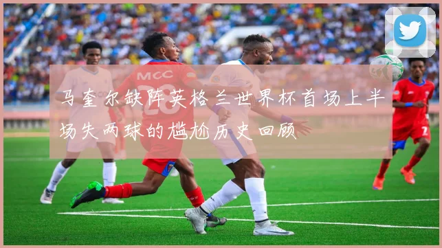 马奎尔缺阵英格兰世界杯首场上半场失两球的尴尬历史回顾