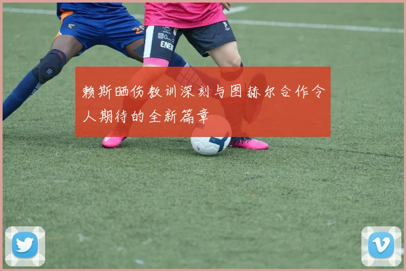 赖斯晒伤教训深刻与图赫尔合作令人期待的全新篇章