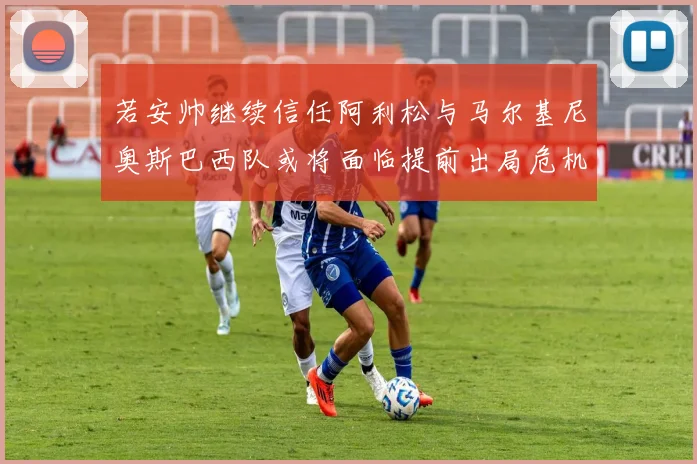 若安帅继续信任阿利松与马尔基尼奥斯巴西队或将面临提前出局危机
