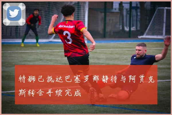 特狮已抵达巴塞罗那静待与阿贾克斯转会手续完成