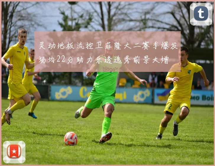 灵动地板流控卫菲隆大二赛季爆发场均22分助力乐透选秀前景大增