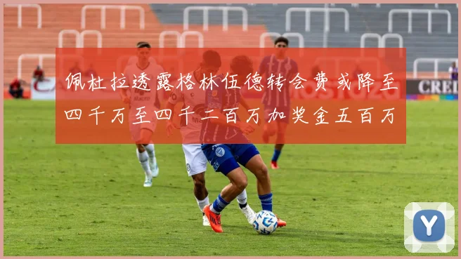 佩杜拉透露格林伍德转会费或降至四千万至四千二百万加奖金五百万至六百万