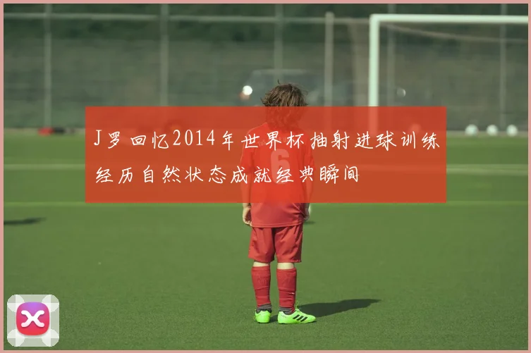 J罗回忆2014年世界杯抽射进球训练经历自然状态成就经典瞬间