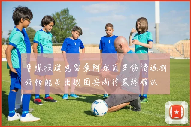 鲁媒报道克雷桑阿尔瓦罗伤情逐渐好转能否出战国安尚待最终确认