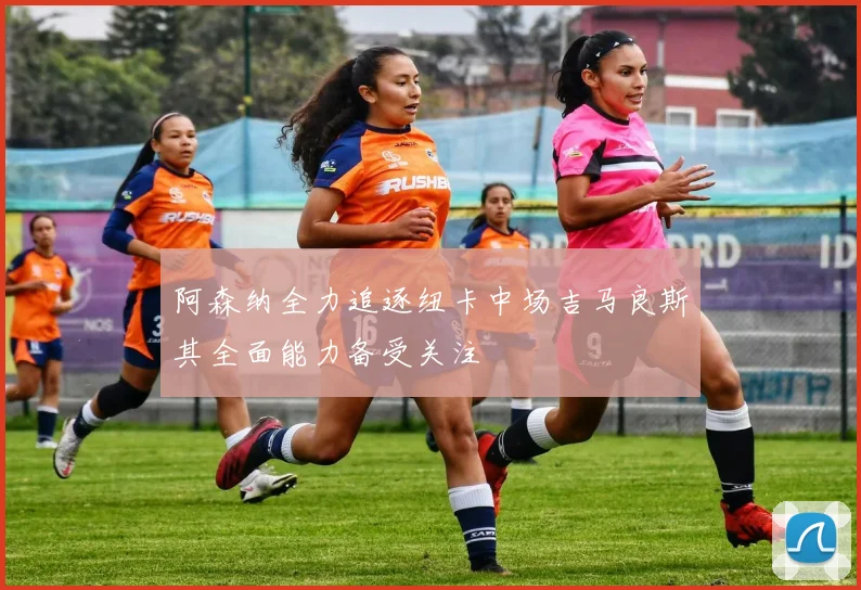 阿森纳全力追逐纽卡中场吉马良斯其全面能力备受关注