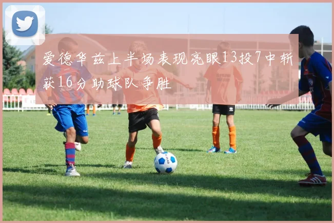 爱德华兹上半场表现亮眼13投7中斩获16分助球队争胜