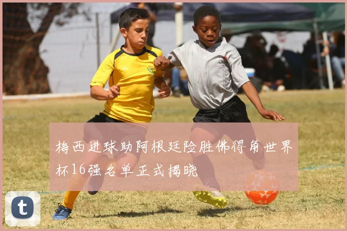 梅西进球助阿根廷险胜佛得角世界杯16强名单正式揭晓
