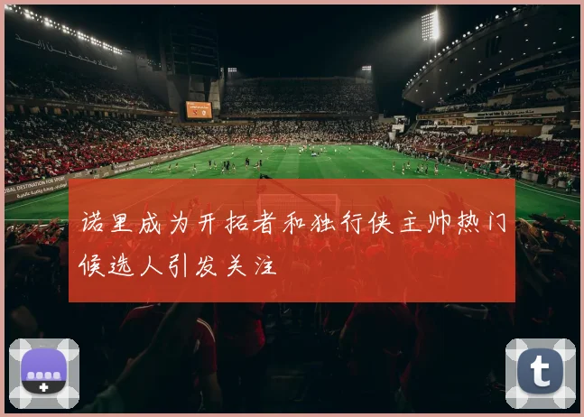 诺里成为开拓者和独行侠主帅热门候选人引发关注