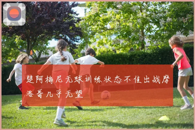 楚阿梅尼无球训练状态不佳出战摩洛哥几乎无望