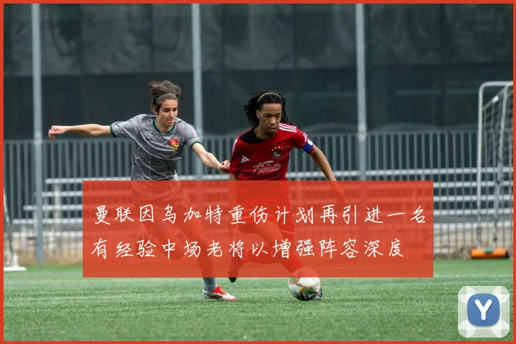 曼联因乌加特重伤计划再引进一名有经验中场老将以增强阵容深度