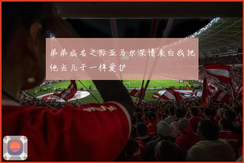 弟弟成名之际亚马尔深情表白我把他当儿子一样爱护