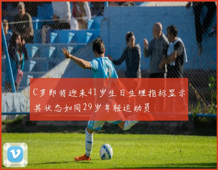 C罗即将迎来41岁生日生理指标显示其状态如同29岁年轻运动员