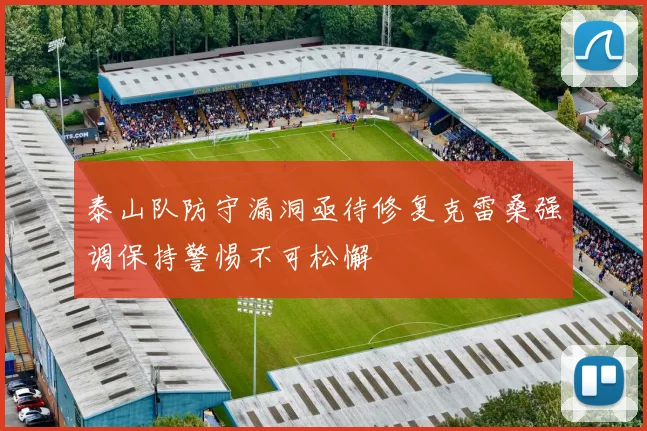 泰山队防守漏洞亟待修复克雷桑强调保持警惕不可松懈