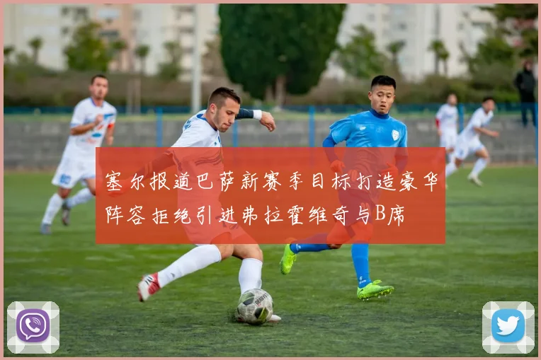 塞尔报道巴萨新赛季目标打造豪华阵容拒绝引进弗拉霍维奇与B席
