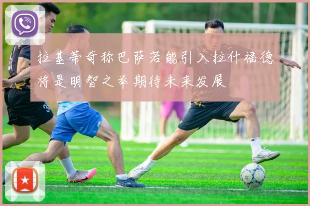 拉基蒂奇称巴萨若能引入拉什福德将是明智之举期待未来发展